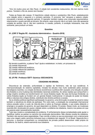 67
“Vivo há muitos anos em São Paulo. A cidade tem excelentes restaurantes. Ela tem bairros muito
pobres. Também o Rio de Janeiro tem favelas.”
Todas as frases são coesas. O hiperônimo cidade retoma o substantivo São Paulo, estabelecendo
uma relação entre o segundo e o primeiro períodos. O pronome “ela” recupera a palavra cidade,
vinculando o terceiro ao segundo período. O operador também realiza uma conjunção argumentativa,
relacionando o quarto período ao terceiro. No entanto, esse conjunto não é um texto, pois não apresenta
unidade de sentido, isto é, não tem coerência. A coesão, portanto, é condição necessária, mas não
suficiente, para produzir um texto.
Questões
01. (CRP 2º Região PE - Assistente Administrativo – Quadrix-2018)
No terceiro quadrinho, a palavra "isso" ajuda a estabelecer, no texto, um processo de
(A) coesão sequencial.
(B) coesão referencial anafórica.
(C) coesão referencial catafórica.
(D) coesão exofórica.
(E) perda de coesão.
02. (IF-PB - Professor EBTT- Química- IDECAN/2019)
CIDADANIA NO BRASIL
Discorda-se da extensão, profundidade e rapidez do fenômeno, não de sua existência. A
internacionalização do sistema capitalista, iniciada há séculos mas muito acelerada pelos avanços
tecnológicos recentes, e a criação de blocos econômicos e políticos têm causado uma redução do poder
dos Estados e uma mudança das identidades nacionais existentes. As várias nações que compunham o
antigo império soviético se transformaram em novos Estados-nação. No caso da Europa Ocidental, os
vários Estados-nação se fundem em um grande Estado multinacional. A redução do poder do Estado
afeta a natureza dos antigos direitos, sobretudo dos direitos políticos e sociais.
Se os direitos políticos significam participação no governo, uma diminuição no poder do governo reduz
também a relevância do direito de participar. Por outro lado, a ampliação da competição internacional
coloca pressão sobre o custo da mão-de-obra e sobre as finanças estatais, o que acaba afetando o
emprego e os gastos do governo, do qual dependem os direitos 10 sociais. Desse modo, as mudanças
recentes têm recolocado em pauta o debate sobre o problema da cidadania, mesmo nos países em que
ele parecia estar razoavelmente resolvido.
Tudo isso mostra a complexidade do problema. O enfrentamento dessa complexidade pode ajudar a
identificar melhor as pedras no caminho da construção democrática. Não ofereço receita da cidadania.
Também não escrevo para especialistas. Faço convite a todos os que se preocupam com a democracia
para uma viagem pelos caminhos tortuosos que a cidadania tem seguido 15 no Brasil. Seguindo-lhe o
percurso, o eventual companheiro ou companheira de jornada poderá desenvolver visão própria do
problema. Ao fazê-lo, estará exercendo sua cidadania.
(http://www.do.ufgd.edu.br/mariojunior/arquivos/cidadania_brasil.pdf)
1712729 E-book gerado especialmente para WALTER JOSE MOREIRA
 