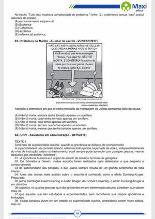 68
No trecho “Tudo isso mostra a complexidade do problema." (linha 12), o elemento textual “isso" possui
natureza de coesão
(A) exclusivamente sequencial.
(B) Exofórica
(C) Catafórica
(D) expletiva.
(E) referencial anafórica.
03. (Prefeitura de Marília - Auxiliar de escrita - VUNESP/2017)
Assinale a alternativa em que o trecho reescrito da mensagem de Julieta apresenta ideia de causa.
(A) Não tô morta, embora tenha tomado apenas um sonífero.
(B) Não tô morta, caso tenha tomado apenas um sonífero.
(C) Não tô morta, pois tomei apenas um sonífero.
(D) Não tô morta, se bem que tomei apenas um sonífero.
(E) Não tô morta, mesmo que tenha tomado apenas um sonífero.
04. (UFPI - Assistente em administração - UFPI/2019)
TEXTO I
Síndrome da superioridade ilusória: quando a ignorância se disfarça de conhecimento
A superioridade é um conceito ilusório, estamos todos juntos na jornada da vida e, independentemente
do nível de instrução, salário ou treinamento, você sempre pode aprender com qualquer pessoa, mesmo
daqueles que considera "inferiores".
01 A ignorância humana é o objeto de estudo de ensaios de todas as gerações:
02 De Sócrates a Darwin, muitos estudos foram realizados para determinar o que desperta o
comportamento
03 de superioridade nas pessoas, o que quase sempre resulta de um grande sentimento de falta
interior.
04 Uma das teorias mais aceitas sobre o assunto é conhecida como o efeito Dunning-Kruger.
Preparado
05 pelos psicólogos David Dunning e Justin Kruger, da Comell University, o efeito Dunning-Kruger é
um distúrbio
06 cognitivo, no qual as pessoas que são ignorantes em um determinado assunto acreditam que sabem
mais do
07 que aquelas que são estudadas e experimentadas, sem reconhecer sua própria ignorância e
limitações.
08 Essas pessoas vivem em um estado de superioridade ilusória, acreditando serem muito sábias,
mas na
1712729 E-book gerado especialmente para WALTER JOSE MOREIRA
 
