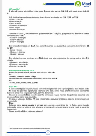 6
CÊ - cedilha1
É a letra C que se pôs cedilha. Indica que o Ç passa a ter som de /SS/. O Ç só é usado antes de A, O,
U.
O Ç é utilizado em palavras derivadas de vocábulos terminados em -TO, -TOR e -TIVO:
- Canto = canção
- Ereto = ereção
- Setor = seção
- Condutor = condução
- Ativo = ação
- Intuitivo = intuição
Também se utiliza Ç em substantivos que terminam em -TENÇÃO, que por sua vez derivam de verbos
terminados em -TER:
- Conter = contenção
- Reter = retenção
- Deter = detenção
Em verbos terminados em -ÇAR, mas somente quando seu substantivo equivalente terminar em -CE
ou -ÇO:
- Lance = lançar
- Alcance = alcançar
- Abraço = abraçar
Em substantivos que terminam em -ÇÃO desde que sejam derivados de verbos onde a letra R é
retirada:
- Abreviar = abreviação
- Exportar = exportação
- Enrolar = enrolação
Emprego do M antes de P e B
Antes das letras P e/ou B, sempre será utilizado a letra M.
Ex:
- Pombo, também, tempo, campo.
Quando se tratar das demais consoantes, utiliza-se a letra N.
Ex:
- Canto, tanto, manto, ente, quente.
R ou RR?
A consoante R pode ser pronunciada com uma vibração mais forte e prolongada ou mais fraca e curta.
No início das palavras, a pronúncia é sempre forte (rato, remo, rosa), e também quando se encontra
duplicada entre duas vogais (correção, serrote, derramar).
Quando a consoante R se encontra sozinha entre duas vogais, no meio das palavras, assumirá uma
pronúncia fraca (caro, loiro, dourado).
Ou seja, a utilização de R ou RR está relacionada à estrutura fonética da palavra, à maneira como é
pronunciada.
Dica:
Palavras como genro, enredo e enrolar, por exemplo, a pronúncia do r é forte e com vibração
prolongada, porém se utiliza r, pois a letra se encontra entre uma consoante e uma vogal, e não entre
duas vogais.
Nunca se utiliza RR no inicia das palavras!
1
https://vestibular.uol.com.br/duvidas-de-portugues/ortografia-quando-usar-c.htm.
1712729 E-book gerado especialmente para WALTER JOSE MOREIRA
 