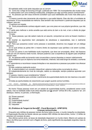 69
09 realidade estão muito atrás daquelas que as cercam.
10 Como diz o artigo de Dunning e Kruger, publicado em 1999: "Os incompetentes são muitas vezes
11 abençoados com uma confiança inadequada, protegidos por algo que lhes parece conhecimento".
12 As pessoas que têm essa síndrome acreditam que suas habilidades são muito mais altas que a
média,
13 mesmo quando elas claramente não entendem o que estão falando. Elas não têm a humildade de
reconhecer 14 sua necessidade de melhoria. Elas também não reconhecem o potencial daqueles que as
rodeiam, pois seu
15 egoísmo as impede.
16 Você provavelmente conhece alguém assim, que vive preso em sua própria ignorância, que não
faz sua
17 parte para melhorar e ainda acredita que está acima do bem e do mal, e tem o direito de julgar
todos ao seu
18 redor.
19 Essas pessoas, que não sabem nada de um assunto, comportam-se como se fossem mestres e
tentam
20 reverter os argumentos bem planejados de estudiosos e especialistas, isso é realmente
desagradável.
]21 Para que possamos evoluir como pessoas e sociedade, devemos nos engajar em um diálogo
saudável,
22 no qual ambas as partes têm o mesmo direito de expressar suas opiniões e de serem ouvidas.
Aprender uns
23 com os outros é uma habilidade muito importante, que deve ser encorajada, afinal, não fazemos
nada por nós 24 mesmos neste mundo. Sempre podemos usar a experiência de alguém para simplificar
nossas vidas.
25 As pessoas estão se tornando mais convencidas e menos dispostas a crescer coletivamente.
26 Acreditamos que um diploma nos toma imbatíveis, infalíveis. Isso está longe da verdade, e somente
quando
27 aprendemos a reconhecer nossas limitações e nos associamos a pessoas que podem nos oferecer
o que nos
28 falta, podemos realmente evoluir.
29 A superioridade é um conceito indescritível, estamos todos juntos na jornada da vida e,
30 independentemente do nível de instrução, salário ou educação, sempre podemos aprender com
qualquer
31 pessoa, mesmo a que consideramos "inferior".
32 Devemos trabalhar para controlar o sentimento de superioridade dentro de nós mesmos e nos abrir
para
33 todas as oportunidades de crescimento que surgem quando somos humildes.
Fonte: Emozioni FeedAdaptado de. http//www.censarcontemooraneo.comisirdrcme-da-superioridade-ilusoria-quando-a-ignorancia-se-disfarca-de-
conhecimento?fixlid=lwAROv4leBmPB3W0o2M87Er4kGRtG>C2GX0kJEDcPwP7bXJEBasJ9SSau8. Acesso: 10/06/2019.
No trecho “Essas pessoas vivem em um estado de superioridade ilusória, acreditando serem muito
sábias, mas na realidade estão muito atrás daquelas que as cercam” (linhas 08 e 09), a palavra “as”, em
destaque, retoma, no período, a informação:
(A) “Essas pessoas”.
(B) “pessoas”.
(C) “superioridade ilusória”.
(D) “muito sábias”.
(E) “daquelas”
05. (Prefeitura de Tangará da Serra/MT - Fiscal Municipal II - UFMT/2019)
Crianças rechonchudas
Enquanto seis milhões de pessoas morrem de fome todos os anos, o mundo mergulha na obesidade.
A Organização Mundial da Saúde calcula que existam 800 milhões de desnutridos, contra 1,3 bilhão de
pessoas com excesso de peso.
Nos últimos quinze anos, as taxas de obesidade dispararam no mundo inteiro. Mesmo em países da
Ásia e da África que convivem com o flagelo da fome, parte significante da população engordou mais do
que devia.
1712729 E-book gerado especialmente para WALTER JOSE MOREIRA
 