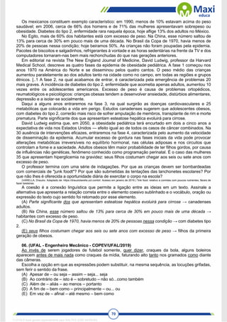 70
Os mexicanos constituem exemplo característico: em 1990, menos de 10% estavam acima do peso
saudável; em 2006, cerca de 66% dos homens e de 71% das mulheres apresentavam sobrepeso ou
obesidade. Diabetes do tipo 2, enfermidade rara naquela época, hoje aflige 13% dos adultos no México.
No Egito, mais de 60% dos habitantes está com excesso de peso. Na China, esse número saltou de
13% para cerca de 30% em pouco mais de uma década. No Brasil da Copa de 1970, havia menos de
20% de pessoas nessa condição; hoje beiramos 50%. As crianças não foram poupadas pela epidemia.
Pacotes de biscoitos e salgadinhos, refrigerantes à vontade e as horas sedentárias na frente da TV e dos
computadores tornaram-nas bem mais rechonchudas do que nas gerações anteriores.
Em editorial na revista The New England Joumal of Medicine, David Ludwig, professor da Harvard
Medical School, descreve as quatro fases da epidemia de obesidade pediátrica. A fase 1 começou nos
anos 1970 na América do Norte e se disseminou pelos quatro cantos. O peso médio das crianças
aumentou paralelamente ao dos adultos tanto na cidade como no campo, em todas as regiões e grupos
étnicos. [..1 A fase 2, na qual acabamos de entrar, é caracterizada pela emergência de problemas 20
mais graves. A incidência de diabetes do tipo 2, enfermidade que acometia apenas adultos, aumentou 10
vezes entre os adolescentes americanos. Excesso de peso é causa de problemas ortopédicos,
reumatológicos e psicológicos: crianças obesas tendem a desenvolver ansiedade, distúrbios alimentares,
depressão e a isolar-se socialmente.
Daqui a alguns anos entraremos na fase 3, na qual surgirão as doenças cardiovasculares e 25
metabólicas que colocarão a vida em perigo. Estudos canadenses sugerem que adolescentes obesos,
com diabetes do tipo 2, correrão mais risco de sofrer amputação de membros, transplante de rim e morte
prematura. Parte significante dos que apresentam esteatose hepática evoluirá para cirrose.
David Ludwig estima que, em 2050, a obesidade pediátrica terá encurtado em dois a cinco anos a
expectativa de vida nos Estados Unidos — efeito igual ao de todos os casos de câncer combinados. Na
30 ausência de intervenções eficazes, entraremos na fase 4, caracterizada pelo aumento da velocidade
de disseminação da epidemia. Acumular excesso de gordura nas fases iniciais da vida pode provocar
alterações metabólicas irreversíveis no equilíbrio hormonal, nas células adiposas e nos circuitos que
controlam a fome e a saciedade. Adultos obesos têm maior probabilidade de ter filhos gordos, por causa
de influências não genéticas, fenômeno conhecido como programação perinatal. É o caso das mulheres
35 que apresentam hiperglicemia na gravidez: seus filhos costumam chegar aos seis ou sete anos com
excesso de peso.
O professor termina com uma série de indagações. Por que as crianças devem ser bombardeadas
com comerciais de "junk foodt"? Por que são submetidas às tentações das lanchonetes escolares? Por
que não lhes é oferecida a oportunidade diária de exercitar o corpo na escola?
(VARELLA, Drauzio. Adaptado de: https://drauziotarella.uol.combrl. Acesso em janeiro de 2019.) "link food: relativo a comidas com poucos nutrientes, fáceis de
fazer besteiras.
A coesão é a conexão linguística que permite a ligação entre as ideias em um texto. Assinale a
alternativa que apresenta a relação correta entre o elemento coesivo sublinhado e o vocábulo, oração ou
expressão do texto cujo sentido foi retomado por esse elemento.
(A) Parte significante dos que apresentam esteatose hepática evoluirá para cirrose → canadenses
adultos.
(B) Na China, esse número saltou de 13% para cerca de 30% em pouco mais de uma década →
habitantes com excesso de peso.
(C) No Brasil da Copa de 1970, havia menos de 20% de pessoas nessa condição → com diabetes tipo
2.
(E) seus filhos costumam chegar aos seis ou sete anos com excesso de peso → filhos da primeira
geração de obesos.
06. (UFAL - Engenheiro Mecânico - COPEV/UFAL/2019)
Ao invés de serem jogadores de futebol somente, quer dizer, craques da bola, alguns boleiros
aparecem antes de mais nada como craques da mídia, faturando alto tanto nos gramados como diante
das câmeras.
Escolha a opção em que as expressões podem substituir, na mesma sequência, as locuções grifadas,
sem ferir o sentido da frase.
(A) Apesar de – ou seja – assim – seja... seja
(B) Ao contrário de – isto é – sobretudo – não só...como também
(C) Além de – aliás – ao menos – portanto
(D) A fim de – bem como – principalmente – ou... ou
(E) Em vez de – afinal – até mesmo – bem como
1712729 E-book gerado especialmente para WALTER JOSE MOREIRA
 