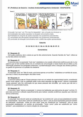71
07. (Prefeitura de Goianira - Analista Ambiental/Engenheiro Ambiental - CS/UFG/2019)
A locução “por isso”, em “Por isso foi despedido”, tem a função de introduzir a
(A) localização das ações expostas na situação comunicativa dada.
(B) finalidade do conjunto de ações expostas nos quadrinhos precedentes.
(C) veracidade das afirmações apresentadas nos quadrinhos antecedentes
(D) conclusão da situação comunicativa com o efeito das ações apresentadas.
Gabarito
01. B / 02. E / 03. C / 04. A / 05. B / 06. B / 07. D
Comentários
01. Resposta: B
Há função anafórica, isto é, alude ao que foi dito anteriormente. Quando Haroldo diz "isso", refere-se
a uma fala anterior de Calvin.
02. Resposta: E
O pronome isso na expressão “tudo isso” estabelece uma coesão referencial anafórica pois ele é uma
palavra quei só tem sentido dentro de um contexto de comunicação e nesse trecho ele se refere a uma
informação presente nos parágrafos anteriores: a problematização entre a redução dos direitos políticos,
os gastos do governos e a questão da cidadania.
03. Resposta: C
A conjunção “pois” em “Não tô morta, pois tomei apenas um sonífero.” estabelece um sentido de causa,
pois traz o motivo da personagem não estar morta.
04. Resposta: A
O pronome oblíquo as em “Essas pessoas vivem em um estado de superioridade ilusória, acreditando
serem muito sábias, mas na realidade estão muito atrás daquelas que as cercam” retoma a expressão
“essas pessoas” pois há a afirmação de que essas pessoas são cercadas por outras que não tem o
sentido de superioridade ilusória.
05. Resposta: B
O pronome “esse” retoma a expressão “o número de habitantes que está acima do peso” na linha 10,
pois esse pronome é utilizado especificamente para realizar coesões anafóricas (aquelas que retomam
termos anteriores).
06. Resposta: B
A conjunção “ao invés de” pode ser substituída por “ao contrário de”, pois as duas estabelecem sentido
de contrariedade. “Quer dizer” pode ser substituído por “isto é”, pois as duas expressões possuem sentido
de retificação, explicação. “Antes de mais nada” pode ser substituído por “sobretudo”, pois as duas
expressões estabelecem um sentido de priorização. “Tanto...como” pode ser substituído por “como
também”, pois estabelecem a mesma relação de comparação.
1712729 E-book gerado especialmente para WALTER JOSE MOREIRA
 