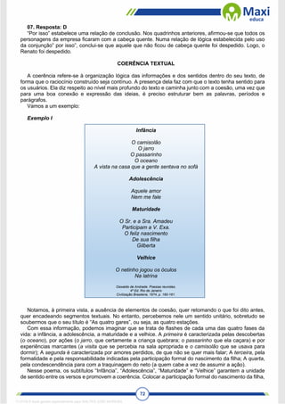 72
07. Resposta: D
“Por isso” estabelece uma relação de conclusão. Nos quadrinhos anteriores, afirmou-se que todos os
personagens da empresa ficaram com a cabeça quente. Numa relação de lógica estabelecida pelo uso
da conjunção” por isso”, conclui-se que aquele que não ficou de cabeça quente foi despedido. Logo, o
Renato foi despedido.
COERÊNCIA TEXTUAL
A coerência refere-se à organização lógica das informações e dos sentidos dentro do seu texto, de
forma que o raciocínio construído seja contínuo. A presença dela faz com que o texto tenha sentido para
os usuários. Ela diz respeito ao nível mais profundo do texto e caminha junto com a coesão, uma vez que
para uma boa conexão e expressão das ideias, é preciso estruturar bem as palavras, períodos e
parágrafos.
Vamos a um exemplo:
Exemplo I
Infância
O camisolão
O jarro
O passarinho
O oceano
A vista na casa que a gente sentava no sofá
Adolescência
Aquele amor
Nem me fale
Maturidade
O Sr. e a Sra. Amadeu
Participam a V. Exa.
O feliz nascimento
De sua filha
Gilberta
Velhice
O netinho jogou os óculos
Na latrina
Oswaldo de Andrade. Poesias reunidas.
4ª Ed. Rio de Janeiro
Civilização Brasileira, 1974, p. 160-161.
Notamos, à primeira vista, a ausência de elementos de coesão, quer retomando o que foi dito antes,
quer encadeando segmentos textuais. No entanto, percebemos nele um sentido unitário, sobretudo se
soubermos que o seu título é “As quatro gares”, ou seja, as quatro estações.
Com essa informação, podemos imaginar que se trata de flashes de cada uma das quatro fases da
vida: a infância, a adolescência, a maturidade e a velhice. A primeira é caracterizada pelas descobertas
(o oceano), por ações (o jarro, que certamente a criança quebrara; o passarinho que ela caçara) e por
experiências marcantes (a visita que se percebia na sala apropriada e o camisolão que se usava para
dormir); A segunda é caracterizada por amores perdidos, de que não se quer mais falar; A terceira, pela
formalidade e pela responsabilidade indicadas pela participação formal do nascimento da filha; A quarta,
pela condescendência para com a traquinagem do neto (a quem cabe a vez de assumir a ação).
Nesse poema, os subtítulos “Infância”, “Adolescência”, “Maturidade” e “Velhice” garantem a unidade
de sentido entre os versos e promovem a coerência. Colocar a participação formal do nascimento da filha,
1712729 E-book gerado especialmente para WALTER JOSE MOREIRA
 