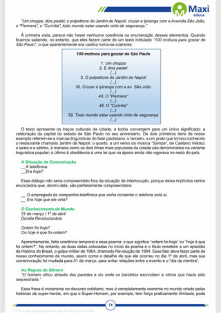 74
“Um chopps, dois pastel, o polpettone do Jardim de Napoli, cruzar a Ipiranga com a Avenida São João,
o “Parmera”, o “Curíntia”, todo mundo estar usando cinto de segurança.”
À primeira vista, parece não haver nenhuma coerência na enumeração desses elementos. Quando
ficamos sabendo, no entanto, que eles fazem parte de um texto intitulado “100 motivos para gostar de
São Paulo”, o que aparentemente era caótico torna-se coerente:
100 motivos para gostar de São Paulo
1. Um chopps
2. E dois pastel
(...)
5. O polpettone do Jardim de Napoli
(...)
30. Cruzar a Ipiranga com a av. São João
(...)
43. O “Parmera”
(...)
45. O “Curíntia”
(...)
59. Todo mundo estar usando cinto de segurança
(...)
O texto apresenta os traços culturais da cidade, e todos convergem para um único significado: a
celebração da capital do estado de São Paulo no seu aniversário. Os dois primeiros itens de nosso
exemplo referem-se a marcas linguísticas do falar paulistano; o terceiro, a um prato que tornou conhecido
o restaurante chamado Jardim de Napoli; o quarto, a um verso da música “Sampa”, de Caetano Veloso;
o sexto e o sétimo, à maneira como os dois times mais populares da cidade são denominados na variante
linguística popular; o último à obediência a uma lei que na época ainda não vigorava no resto do país.
A Situação de Comunicação
__A telefônica.
__Era hoje?
Esse diálogo não seria compreendido fora da situação de interlocução, porque deixa implícitos certos
enunciados que, dentro dela, são perfeitamente compreendidos:
__ O empregado da companhia telefônica que vinha consertar o telefone está aí.
__ Era hoje que ele viria?
O Conhecimento de Mundo
31 de março / 1º de abril
Dúvida Revolucionária
Ontem foi hoje?
Ou hoje é que foi ontem?
Aparentemente, falta coerência temporal a esse poema: o que significa “ontem foi hoje” ou “hoje é que
foi ontem?”. No entanto, as duas datas colocadas no início do poema e o título remetem a um episódio
da História do Brasil, o golpe militar de 1964, chamado Revolução de 1964. Esse fato deve fazer parte de
nosso conhecimento de mundo, assim como o detalhe de que ele ocorreu no dia 1º de abril, mas sua
comemoração foi mudada para 31 de março, para evitar relações entre o evento e o “dia da mentira”.
As Regras do Gênero
“O homem olhou através das paredes e viu onde os bandidos escondiam a vítima que havia sido
sequestrada.”
Essa frase é incoerente no discurso cotidiano, mas é completamente coerente no mundo criado pelas
histórias de super-heróis, em que o Super-Homem, por exemplo, tem força praticamente ilimitada; pode
1712729 E-book gerado especialmente para WALTER JOSE MOREIRA
 