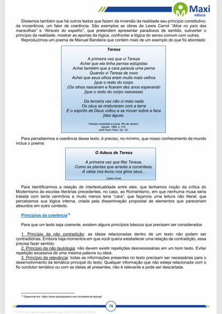 76
Dissemos também que há outros textos que fazem da inversão da realidade seu princípio constitutivo;
da incoerência, um fator de coerência. São exemplos as obras de Lewis Carrol “Alice no país das
maravilhas” e “Através do espelho”, que pretendem apresentar paradoxos de sentido, subverter o
princípio da realidade, mostrar as aporias da lógica, confrontar a lógica do senso comum com outras.
Reproduzimos um poema de Manuel Bandeira que contém mais de um exemplo do que foi abordado:
Teresa
A primeira vez que vi Teresa
Achei que ela tinha pernas estúpidas
Achei também que a cara parecia uma perna
Quando vi Teresa de novo
Achei que seus olhos eram muito mais velhos
[que o resto do corpo
(Os olhos nasceram e ficaram dez anos esperando
[que o resto do corpo nascesse)
Da terceira vez não vi mais nada
Os céus se misturaram com a terra
E o espírito de Deus voltou a se mover sobre a face
[das águas.
Poesias completas e prosa. Rio de Janeiro,
Aguilar, 1986, p. 214.
José Paulo Paes. Op. Cit.,
Para percebermos a coerência desse texto, é preciso, no mínimo, que nosso conhecimento de mundo
inclua o poema:
O Adeus de Teresa
A primeira vez que fitei Teresa,
Como as plantas que arrasta a correnteza,
A valsa nos levou nos giros seus...
Castro Alves
Para identificarmos a relação de intertextualidade entre eles; que tenhamos noção da crítica do
Modernismo às escolas literárias precedentes, no caso, ao Romantismo, em que nenhuma musa seria
tratada com tanta cerimônia e muito menos teria “cara”; que façamos uma leitura não literal; que
percebamos sua lógica interna, criada pela disseminação proposital de elementos que pareceriam
absurdos em outro contexto.
Princípios da coerência15
Para que um texto seja coerente, existem alguns princípios básicos que precisam ser considerados
1. Princípio da não contradição: as ideias relacionadas dentro de um texto não podem ser
contraditórias. Embora haja momentos em que você queira estabelecer uma relação de contradição, essa
precisa fazer sentido.
2. Princípio da não tautologia: não devem existir repetições desnecessárias em um bom texto. Evitar
repetição excessiva de uma mesma palavra ou ideia.
3. Princípio da relevância: todas as informações presentes no texto precisam ser necessárias para o
desenvolvimento da temática principal do texto. Qualquer informação que não esteja relacionada com o
fio condutor temático ou com as ideias ali presentes, não é relevante e pode ser descartada.
15
Disponível em: https://www.estudopratico.com.br/coerencia-textual/
1712729 E-book gerado especialmente para WALTER JOSE MOREIRA
 