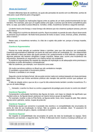 77
Níveis de Coerência16
Existem diferentes tipos de coerência, as quais são pensadas de acordo com os diferentes pontos de
vista para o qual olhamos para a linguagem.
Coerência Narrativa
Consiste no respeito às implicações lógicas entre as partes de um texto predominantemente do tipo
narrativo. Por exemplo, para que um sujeito realize uma ação, é preciso que ele tenha competência para
tanto, ou seja, que saiba e possa efetuá-la. Constitui, então, incoerência narrativa o seguinte exemplo:
Lá dentro havia uma fumaça, e essa fumaça não deixava que nós víssemos qualquer pessoa, pois era
muito intensa.
Meu colega foi à cozinha me deixando sozinho, fiquei encostado na parede da sala e fiquei observando
as pessoas que lá estavam. Na festa havia pessoas de todos os tipos: ruivas, brancas, pretas, amarelas,
altas e baixas.17
Nesse caso, a incoerência narrativa, é o fato de o sujeito não poder ver, porque a fumaça impedia,
mas ele viu.
Coerência Argumentativa
Precisa ter muita atenção ao sustentar ideias e opiniões, para que não entremos em contradição.
Coerência argumentativa é defender um ponto de vista sem entrar em contradição. Ex.: Um determinado
texto defende a ideia que todos são iguais perante à lei, posteriormente no final defende o privilégio de
algumas pessoas não estarem obrigadas a pagar impostos. Nesse caso, ocorre uma incoerência nos
argumentos. Apresenta um argumento e ao mesmo tempo vai contestá-lo.
A coerência argumentativa diz respeito às relações de implicação ou de adequação entre premissas e
conclusões ou entre afirmações e consequências.
Não há coerência, por exemplo, num raciocínio como este:
Há muitos servidores públicos no Brasil que são verdadeiros marajás.
O candidato a governador é funcionário público.
Portanto o candidato é um marajá.
Segundo uma lei da lógica formal, não se pode concluir nada com certeza baseado em duas premissas
particulares. Dizer que muitos servidores públicos são marajás não permite concluir que qualquer um
seja.
A falta de relação entre o que se diz e o que foi dito anteriormente também constitui incoerência. É o
que se vê neste diálogo:
“__ Vereador, o senhor é a favor ou contra o pagamento de pedágio para circular no centro da cidade?
Coerência Figurativa
Compreende a articulação harmônica das figuras do texto, com base na relação de significado que
mantém entre si. As figuras devem pertencer ao mesmo tema e grupo de significado.
Por exemplo, mostrar a vida no Polo Norte, as figuras serão: neve, rena, roupas de pele. Não caberia
figuras como: palmeira, cactos, roupas de praia etc.
Coerência Temporal
Entende-se aquela que concerne à sucessão dos eventos e à compatibilidade dos enunciados do
ponto de vista de sua localização no tempo. Não se poderia, por exemplo, dizer: “O assassino foi
executado na câmara de gás e, depois, condenado à morte”.
Coerência Espacial
Diz respeito à compatibilidade dos enunciados do ponto de vista da localização no espaço. Seria
incoerente, por exemplo, o seguinte texto: “O filme ‘A Marvada Carne’ mostra a mudança sofrida por um
16
FIORIN, platão, para entender o texto, Ática, 1992.
17
FIORIN, platão, para entender o texto, Ática, 1992.
1712729 E-book gerado especialmente para WALTER JOSE MOREIRA
 