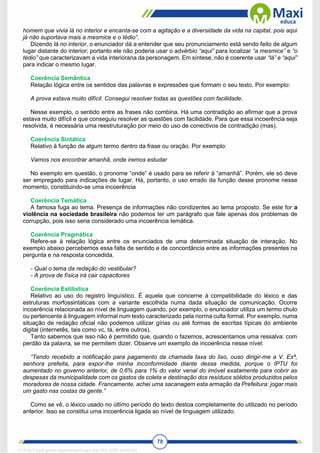 78
homem que vivia lá no interior e encanta-se com a agitação e a diversidade da vida na capital, pois aqui
já não suportava mais a mesmice e o tédio”.
Dizendo lá no interior, o enunciador dá a entender que seu pronunciamento está sendo feito de algum
lugar distante do interior; portanto ele não poderia usar o advérbio “aqui” para localizar “a mesmice” e “o
tédio” que caracterizavam a vida interiorana da personagem. Em síntese, não é coerente usar “lá” e “aqui”
para indicar o mesmo lugar.
Coerência Semântica
Relação lógica entre os sentidos das palavras e expressões que formam o seu texto. Por exemplo:
A prova estava muito difícil. Consegui resolver todas as questões com facilidade.
Nesse exemplo, o sentido entre as frases não combina. Há uma contradição ao afirmar que a prova
estava muito difícil e que conseguiu resolver as questões com facilidade. Para que essa incoerência seja
resolvida, é necessária uma reestruturação por meio do uso de conectivos de contradição (mas).
Coerência Sintática
Relativo à função de algum termo dentro da frase ou oração. Por exemplo:
Vamos nos encontrar amanhã, onde iremos estudar
No exemplo em questão, o pronome “onde” é usado para se referir à “amanhã”. Porém, ele só deve
ser empregado para indicações de lugar. Há, portanto, o uso errado da função desse pronome nesse
momento, constituindo-se uma incoerência
Coerência Temática
A famosa fuga ao tema. Presença de informações não condizentes ao tema proposto. Se este for a
violência na sociedade brasileira não podemos ter um parágrafo que fale apenas dos problemas de
corrupção, pois isso seria considerado uma incoerência temática.
Coerência Pragmática
Refere-se à relação lógica entre os enunciados de uma determinada situação de interação. No
exemplo abaixo percebemos essa falta de sentido e de concordância entre as informações presentes na
pergunta e na resposta concedida.
- Qual o tema da redação do vestibular?
- A prova de física irá cair capacitores
Coerência Estilística
Relativo ao uso do registro linguístico. É aquela que concerne à compatibilidade do léxico e das
estruturas morfossintáticas com a variante escolhida numa dada situação de comunicação. Ocorre
incoerência relacionada ao nível de linguagem quando, por exemplo, o enunciador utiliza um termo chulo
ou pertencente à linguagem informal num texto caracterizado pela norma culta formal. Por exemplo, numa
situação de redação oficial não podemos utilizar gírias ou até formas de escritas típicas do ambiente
digital (internetês, tais como vc, tá, entre outros).
Tanto sabemos que isso não é permitido que, quando o fazemos, acrescentamos uma ressalva: com
perdão da palavra, se me permitem dizer. Observe um exemplo de incoerência nesse nível:
“Tendo recebido a notificação para pagamento da chamada taxa do lixo, ouso dirigir-me a V. Exª,
senhora prefeita, para expor-lhe minha inconformidade diante dessa medida, porque o IPTU foi
aumentado no governo anterior, de 0,6% para 1% do valor venal do imóvel exatamente para cobrir as
despesas da municipalidade com os gastos de coleta e destinação dos resíduos sólidos produzidos pelos
moradores de nossa cidade. Francamente, achei uma sacanagem esta armação da Prefeitura: jogar mais
um gasto nas costas da gente.”
Como se vê, o léxico usado no último período do texto destoa completamente do utilizado no período
anterior. Isso se constitui uma incoerência ligada ao nível de linguagem utilizado.
1712729 E-book gerado especialmente para WALTER JOSE MOREIRA
 