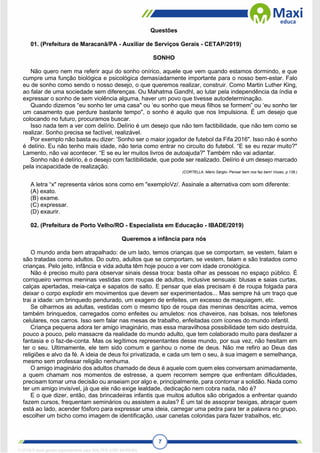 7
Questões
01. (Prefeitura de Maracanã/PA - Auxiliar de Serviços Gerais - CETAP/2019)
SONHO
Não quero nem ma referir aqui do sonho onírico, aquele que vem quando estamos dormindo, e que
cumpre uma função biológica e psicológica demasíadarnente importante para o nosso bem-estar. Falo
eu de sonho como sendo o nosso desejo, o que queremos realizar, construir. Como Martin Luther King,
ao falar de uma sociedade sem diferenças. Ou Mahatma Gandhl, ao lutar pela independência da índia e
expressar o sonho de sem violência alguma, haver um povo que tivesse autodeterminação.
Quando dizemos “eu sonho ter uma casa" ou ‘eu sonho que meus filhos se formem” ou ‘eu sonho ter
um casamento que perdure bastante tempo", o sonho é aquilo que nos Impulsiona. É um desejo que
colocando no futuro, procuramos buscar.
Isso nada tem a ver com delírio. Delírio é um desejo que não tem factibilidade, que não tem como se
realizar. Sonho precisa se factível, realizável.
Por exemplo não basta eu dizer: ‘Sonho ser o maior jogador de futebol da Fifa 2016". Isso não é sonho
é delírio. Eu não tenho mais idade, não teria como entrar no circuito do futebol. “E se eu rezar muito?"
Lamento, não vai acontecer. “E se eu ler muitos livros de autoajuda?" Também não vai adiantar.
Sonho não é delírio, é o desejo com factibilidade, que pode ser realizado. Delírio é um desejo marcado
pela incapacidade de realização.
(CORTELLA, Mário Sárglo- Pensar bem nos faz bem! Vozes, p.138.)
A letra “x" representa vários sons como em "exemploVz/. Assinale a alternativa com som diferente:
(A) exato.
(B) exame.
(C) expressar.
(D) exaurir.
02. (Prefeitura de Porto Velho/RO - Especialista em Educação - IBADE/2019)
Queremos a infância para nós
O mundo anda bem atrapalhado: de um lado, temos crianças que se comportam, se vestem, falam e
são tratadas como adultos. Do outro, adultos que se comportam, se vestem, falam e são tratados como
crianças. Pelo jeito, infância e vida adulta têm hoje pouco a ver com idade cronológica.
Não é preciso muito para observar sinais dessa troca: basta olhar as pessoas no espaço público. É
corriqueiro vermos meninas vestidas com roupas de adultos, inclusive sensuais: blusas e saias curtas,
calças apertadas, meia-calça e sapatos de salto. E pensar que elas precisam é de roupa folgada para
deixar o corpo explodir em movimentos que devem ser experimentados... Mas sempre há um traço que
trai a idade: um brinquedo pendurado, um exagero de enfeites, um excesso de maquiagem, etc.
Se olharmos as adultas, vestidas com o mesmo tipo de roupa das meninas descritas acima, vemos
também brinquedos, carregados como enfeites ou amuletos: nos chaveiros, nas bolsas, nos telefones
celulares, nos carros. Isso sem falar nas mesas de trabalho, enfeitadas com ícones do mundo infantil.
Criança pequena adora ter amigo imaginário, mas essa maravilhosa possibilidade tem sido destruída,
pouco a pouco, pelo massacre da realidade do mundo adulto, que tem colaborado muito para desfazer a
fantasia e o faz-de-conta. Mas os legítimos representantes desse mundo, por sua vez, não hesitam em
ter o seu. Ultimamente, ele tem sido comum e ganhou o nome de deus. Não me refiro ao Deus das
religiões e alvo da fé. A ideia de deus foi privatizada, e cada um tem o seu, à sua imagem e semelhança,
mesmo sem professar religião nenhuma.
O amigo imaginário dos adultos chamado de deus é aquele com quem eles conversam animadamente,
a quem chamam nos momentos de estresse, a quem recorrem sempre que enfrentam dificuldades,
precisam tomar uma decisão ou anseiam por algo e, principalmente, para contornar a solidão. Nada como
ter um amigo invisível, já que ele não exige lealdade, dedicação nem cobra nada, não é?
E o que dizer, então, das brincadeiras infantis que muitos adultos são obrigados a enfrentar quando
fazem cursos, frequentam seminários ou assistem a aulas? É um tal de assoprar bexigas, abraçar quem
está ao lado, acender fósforo para expressar uma ideia, carregar uma pedra para ter a palavra no grupo,
escolher um bicho como imagem de identificação, usar canetas coloridas para fazer trabalhos, etc.
1712729 E-book gerado especialmente para WALTER JOSE MOREIRA
 