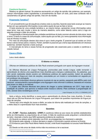 79
Coerência Genérica
Relativo ao gênero textual. Se estamos escrevendo um artigo de opinião não podemos, por exemplo,
colocar informações sobre ingredientes e procedimentos de fazer um bolo, pois esse conteúdo não é
característico do gênero artigo de opinião, mas sim da receita.
Progressão Temática18
É um procedimento que dá sequência a textos orais ou escritos, fazendo esse texto avançar ao mesmo
tempo em que apresenta informações novas sobre aquilo de que se fala (o tema).
O texto precisa ter uma unidade temática e, ao mesmo tempo, apresentar novas informações sobre
esse tema, mas sem mudar o tema de maneira aleatória, como estar falando sobre carro e logo em
seguida começar a falar de animais.
A organização e hierarquização das unidades semânticas do texto ocorrem através de dois eixos: tema
e rema. O tema é a base da comunicação, sobre aquilo que se fala, já o rema apresenta nova informação
que se introduz no texto.
Por meio da articulação desses dois eixos é que o texto progride. É possível que só exista um único
tema e vários remas sobre o mesmo. Porém, também é possível que o tema seja desdobrado em diversos
subtemas, também fazendo o texto avançar.
A manutenção do tema e essas formas de progressão são essenciais para a coesão e coerência e
coesão textual.
Causa e Efeito
Leia o texto abaixo:
O idioma e a música
Oficinas em bibliotecas públicas de São Paulo ensinam português com apoio da linguagem musical.
As Oficinas Musicais de Língua Portuguesa, promovidas pela revista Língua, estão tornando o
aprendizado do idioma uma experiência mais divertida para crianças e adolescentes. As palestras, que
vêm sendo realizadas desde outubro em bibliotecas públicas da capital paulista, tratam de questões
importantes da língua por meio de canções, executadas por um músico e comentadas em seguida por
um professor de português.
As análises contemplam diversos gêneros musicais do rap ao samba, passando pela MPB e pelo rock
nacional - acrescentando à aprendizagem uma linguagem mais informal e cotidiana, baseada em músicas
que tocam no rádio e na internet.
O projeto das Oficinas Musicais tem planos de chegar a outras bibliotecas em 2011, haja vista a
aceitação do público, que aprovou a mistura entre música e idioma. Para conhecer a programação do
mês, acesse www.revistalingua.com.br.
Língua Portuguesa. nov. 2010. p. 8. (P090584ES_SUP)
Após a leitura, tente identificar a causa para o aprendizado do idioma ficar mais divertido. O motivo
disso são as Oficinas Musicais de Língua Portuguesa, que tratam de questões importantes da língua por
meio de canções.
Temos aqui uma relação de causa e efeito: as aulas do idioma são realizada por meio de canções, e
o efeito disso é o aprendizado ficar mais divertido.
Questões
01. (TJ/MT - Técnico Judiciário - UFMT) A coerência refere-se aos nexos de sentido estabelecidos
entre as informações ou argumentos de um texto. A falta de coerência pode prejudicar o entendimento
do leitor. Assinale o trecho que NÃO apresenta problema de coerência.
(A) Quando eu estava vendo televisão nos EUA, as propagandas me chamaram a atenção.
(B) Andando pela calçada, o ônibus derrapou e pegou o funcionário quando entrava na livraria.
(C) Embarcou para São Paulo Maria Helena Arruda, onde ficará hospedada no luxuoso hotel Maksoud
Plaza.
(D) Desde os três anos de idade minha mãe me ensinava a ler e escrever.
18
http://www.ceale.fae.ufmg.br/app/webroot/glossarioceale/verbetes/progressao-tematica.
1712729 E-book gerado especialmente para WALTER JOSE MOREIRA
 