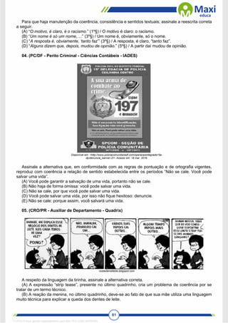 81
Para que haja manutenção da coerência, consistência e sentidos textuais; assinale a reescrita correta
a seguir.
(A) “O motivo, é claro, é o racismo.” (1º§) / O motivo é claro: o racismo.
(B) “Um nome é só um nome, ...” (3º§) / Um nome é, obviamente, só o nome.
(C) “A resposta é, obviamente, ‘tanto faz’” (3º§) / A resposta, é claro, “tanto faz”.
(D) “Alguns dizem que, depois, mudou de opinião.” (5º§) / A partir daí mudou de opinião.
04. (PC/DF - Perito Criminal - Ciências Contábeis - IADES)
Disponível em: <http://www.policiacomunitariadf.com/operacaointegrada15a-
dp/denuncia_banner-2/>. Acesso em: 18 mar. 2016.
Assinale a alternativa que, em conformidade com as regras de pontuação e de ortografia vigentes,
reproduz com coerência a relação de sentido estabelecida entre os períodos “Não se cale. Você pode
salvar uma vida”.
(A) Você pode garantir a salvação de uma vida, portanto não se cale.
(B) Não haja de forma omissa: você pode salvar uma vida.
(C) Não se cale, por que você pode salvar uma vida.
(D) Você pode salvar uma vida, por isso não fique hexitoso: denuncie.
(E) Não se cale: porque assim, você salvará uma vida.
05. (CRO/PR - Auxiliar de Departamento - Quadrix)
clubedamafalda.blogspot.com
A respeito da linguagem da tirinha, assinale a alternativa correta.
(A) A expressão “strip tease”, presente no último quadrinho, cria um problema de coerência por se
tratar de um termo técnico.
(B) A reação da menina, no último quadrinho, deve-se ao fato de que sua mãe utiliza uma linguagem
muito técnica para explicar a queda dos dentes de leite.
1712729 E-book gerado especialmente para WALTER JOSE MOREIRA
 