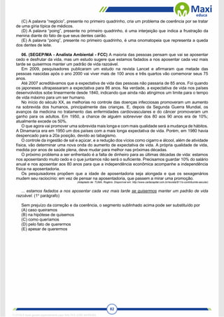 82
(C) A palavra “negócio”, presente no primeiro quadrinho, cria um problema de coerência por se tratar
de uma gíria típica de médicos.
(D) A palavra “poing”, presente no primeiro quadrinho, é uma interjeição que indica a frustração da
menina diante do fato de que seus dentes cairão.
(E) A palavra “poing”, presente no primeiro quadrinho, é uma onomatopeia que representa a queda
dos dentes de leite.
06. (SEGEP/MA - Analista Ambiental - FCC) A maioria das pessoas pensam que vai se aposentar
cedo e desfrutar da vida, mas um estudo sugere que estamos fadados a nos aposentar cada vez mais
tarde se quisermos manter um padrão de vida razoável.
Em 2009, pesquisadores publicaram um estudo na revista Lancet e afirmaram que metade das
pessoas nascidas após o ano 2000 vai viver mais de 100 anos e três quartos vão comemorar seus 75
anos.
Até 2007 acreditávamos que a expectativa de vida das pessoas não passaria de 85 anos. Foi quando
os japoneses ultrapassaram a expectativa para 86 anos. Na verdade, a expectativa de vida nos países
desenvolvidos sobe linearmente desde 1840, indicando que ainda não atingimos um limite para o tempo
de vida máximo para um ser humano.
No início do século XX, as melhorias no controle das doenças infecciosas promoveram um aumento
na sobrevida dos humanos, principalmente das crianças. E, depois da Segunda Guerra Mundial, os
avanços da medicina no tratamento das enfermidades cardiovasculares e do câncer promoveram um
ganho para os adultos. Em 1950, a chance de alguém sobreviver dos 80 aos 90 anos era de 10%;
atualmente excede os 50%.
O que agora vai promover uma sobrevida mais longa e com mais qualidade será a mudança de hábitos.
A Dinamarca era em 1950 um dos países com a mais longa expectativa de vida. Porém, em 1980 havia
despencado para a 20a posição, devido ao tabagismo.
O controle da ingestão de sal e açúcar, e a redução dos vícios como cigarro e álcool, além de atividade
física, vão determinar uma nova onda do aumento de expectativa de vida. A própria qualidade de vida,
medida por anos de saúde plena, deve mudar para melhor nas próximas décadas.
O próximo problema a ser enfrentado é a falta de dinheiro para as últimas décadas de vida: estamos
nos aposentando muito cedo e o que juntamos não será o suficiente. Precisamos guardar 10% do salário
anual e nos aposentar aos 80 anos para que a independência econômica acompanhe a independência
física na aposentadoria.
Os pesquisadores propõem que a idade de aposentadoria seja alongada e que os sexagenários
mudem seu raciocínio: em vez de pensar na aposentadoria, que passem a mirar uma promoção.
(Adaptado de: TUMA, Rogério. Disponível em: http://www.cartacapital.com.br/revista/911/o-contribuinte-secular)
... estamos fadados a nos aposentar cada vez mais tarde se quisermos manter um padrão de vida
razoável. (1o
parágrafo)
Sem prejuízo da correção e da coerência, o segmento sublinhado acima pode ser substituído por
(A) caso queiramos
(B) na hipótese de quisemos
(C) como queríamos
(D) pelo fato de querermos
(E) apesar de querermos
1712729 E-book gerado especialmente para WALTER JOSE MOREIRA
 