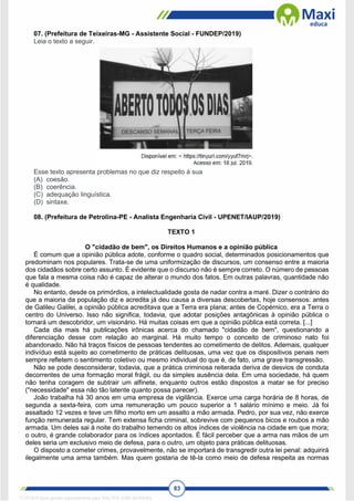 83
07. (Prefeitura de Teixeiras-MG - Assistente Social - FUNDEP/2019)
Leia o texto a seguir.
Esse texto apresenta problemas no que diz respeito à sua
(A) coesão.
(B) coerência.
(C) adequação linguística.
(D) sintaxe.
08. (Prefeitura de Petrolina-PE - Analista Engenharia Civil - UPENET/IAUP/2019)
TEXTO 1
O "cidadão de bem", os Direitos Humanos e a opinião pública
É comum que a opinião pública adote, conforme o quadro social, determinados posicionamentos que
predominam nos populares. Trata-se de uma uniformização de discursos, um consenso entre a maioria
dos cidadãos sobre certo assunto. É evidente que o discurso não é sempre correto. O número de pessoas
que fala a mesma coisa não é capaz de alterar o mundo dos fatos. Em outras palavras, quantidade não
é qualidade.
No entanto, desde os primórdios, a intelectualidade gosta de nadar contra a maré. Dizer o contrário do
que a maioria da população diz e acredita já deu causa a diversas descobertas, hoje consensos: antes
de Galileu Galilei, a opinião pública acreditava que a Terra era plana; antes de Copérnico, era a Terra o
centro do Universo. Isso não significa, todavia, que adotar posições antagônicas à opinião pública o
tornará um descobridor, um visionário. Há muitas coisas em que a opinião pública está correta. [...]
Cada dia mais há publicações irônicas acerca do chamado "cidadão de bem", questionando a
diferenciação desse com relação ao marginal. Há muito tempo o conceito de criminoso nato foi
abandonado. Não há traços físicos de pessoas tendentes ao cometimento de delitos. Ademais, qualquer
indivíduo está sujeito ao cometimento de práticas delituosas, uma vez que os dispositivos penais nem
sempre refletem o sentimento coletivo ou mesmo individual do que é, de fato, uma grave transgressão.
Não se pode desconsiderar, todavia, que a prática criminosa reiterada deriva de desvios de conduta
decorrentes de uma formação moral frágil, ou da simples ausência dela. Em uma sociedade, há quem
não tenha coragem de subtrair um alfinete, enquanto outros estão dispostos a matar se for preciso
("necessidade" essa não tão latente quanto possa parecer).
João trabalha há 30 anos em uma empresa de vigilância. Exerce uma carga horária de 8 horas, de
segunda a sexta-feira, com uma remuneração um pouco superior a 1 salário mínimo e meio. Já foi
assaltado 12 vezes e teve um filho morto em um assalto a mão armada. Pedro, por sua vez, não exerce
função remunerada regular. Tem extensa ficha criminal, sobrevive com pequenos bicos e roubos a mão
armada. Um deles sai à noite do trabalho temendo os altos índices de violência na cidade em que mora;
o outro, é grande colaborador para os índices apontados. É fácil perceber que a arma nas mãos de um
deles seria um exclusivo meio de defesa, para o outro, um objeto para práticas delituosas.
O disposto a cometer crimes, provavelmente, não se importará de transgredir outra lei penal: adquirirá
ilegalmente uma arma também. Mas quem gostaria de tê-la como meio de defesa respeita as normas
1712729 E-book gerado especialmente para WALTER JOSE MOREIRA
 