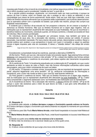 84
impostas pelo Estado e fica à mercê da criminalidade e da ineficaz segurança pública. Entre João e Pedro
não é difícil visualizar qual é considerado "cidadão de bem" e qual não é.
Se a opinião pública encabeça, atualmente, um movimento cada vez mais punitivista, é porque se
cansou de ficar à deriva, entre um Estado que não o protege (e não o deixa se defender) e uma
criminalidade que cresce de forma exponencial. Ainda assim, toda vez que João liga a televisão, ouve
ONGs de Direitos Humanos afirmando que os presídios estão superlotados; que é preciso desencarcerar;
que os apenados sofrem com a opressão do Estado; que prisão não resolve, porque não cumpre sua
finalidade ressocializadora.
É evidente que o indivíduo vê-se exausto de "ver prosperar a desonra, de ver crescer a injustiça" e
demoniza os Direitos Humanos. Não que os Direitos Humanos em si sejam algo negativo, mas as
instituições que os representam atualmente têm deturpado as suas finalidades. Há que se reconhecer o
benefício histórico do movimento, sobretudo quando, em tempos sombrios, o Estado se excedia em face
do indivíduo. Mas é preciso ponderação.
Os indivíduos devem deixar de transgredir por princípios morais, mas também por temer as
consequências de seus atos. Se a educação não resolveu, o desvio precisa ser coibido. É preciso
prevenção, mas também repressão. Por isso,a teoria não pode, jamais, desconsiderar a prática. Atacar a
opinião pública sem analisar a sua perspectiva é injusto com quem é compelido a seguir os padrões
morais e legais impostos pela vida em sociedade. E talvez o "cidadão debem" não esteja tão errado
assim...
Hyago de Souza Otto. Disponível em: https://hyagootto.jusbrasil.com.br/artigos/421032742/o-cidadao-de-bem-os-direitos-humanos-e-a-opiniao-
publica?ref=topic_feed. Acesso em: 29/01/2019. Adaptado.
Considerando a propriedade textual da coerência, assinale a alternativa CORRETA.
(A) No trecho: “Pedro, por sua vez, não exerce função remunerada regular. Tem extensa ficha criminal,
sobrevive com pequenos bicos e roubos a mão armada.” (5º §), a elipse dos sujeitos das formas verbais
destacadas não prejudica a coerência do enunciado, pois esses sujeitos são claramente recuperados
pelo leitor do texto.
(B) A coerência do Texto 1 é localmente prejudicada com a elaboração do 5º parágrafo, em que o autor
apresenta ao leitor os casos de João e Pedro, mas não fornece informações suficientes sobre esses
personagens, para que o leitor compreenda de quem se tratam.
(C) No trecho: “O disposto a cometer crimes, provavelmente, não se importará de transgredir outra lei
penal: adquirirá ilegalmente uma arma também.” (6º §), verifica-se incompletude de informações e
incoerência, pois o autor não revela ao leitor a que ‘outra lei’ está fazendo referência.
(D) Para garantir a coerência do trecho: “Não que os Direitos Humanos em si sejam algo negativo,
mas as instituições que os representam atualmente têm deturpado as suas finalidades.” (8º §), o leitor
deve compreender o segmento destacado como “as finalidades das instituições que os representam”.
(E) A incoerência do trecho: “Se a educação não resolveu, o desvio precisa ser coibido.” (9º §) se dá
porque o autor não esclarece para o leitor de qual desvio se trata, o que gera certa dificuldade na
compreensão textual.
Gabarito
01.A / 02.B / 03.A / 04.A / 05.E / 06.A/ 07.B / 08.A
Comentários
01. Resposta: A
b) Andando pela calçada, o ônibus derrapou e pegou o funcionário quando entrava na livraria.
R:O ônibus derrapou e pegou o funcionário que estava andando na calçada no momento em que entrava
na livraria.
c) Embarcou para São Paulo Maria Helena Arruda, onde ficará hospedada no luxuoso hotel Maksoud
Plaza.
R: Maria Helena Arruda embarcou para São Paulo, onde ficará hospedada no luxuoso hotel Masound
Plaza.
d) Desde os quatro anos minha mãe me ensinava a ler e escrever.
R: Minha mãe me ensinava a ler e escrever desde que eu tinha quatro anos.
02. Resposta: B
b) A leitura: sinais evidentes de que surge uma nova onda de leitores.
1712729 E-book gerado especialmente para WALTER JOSE MOREIRA
 