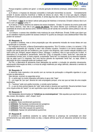 85
Porque engloba o público em geral - a robusta geração de leitores (crianças, adolescentes e adultos).
Linha 6.
a) A leitura: o impasse do descaso concedido à instrução transmitida na escola. Completamente
errada! A escola costuma incentivar o hábito da leitura ao aluno. Não é à toa que alguns colégios
distribuem livros gratuitos para os estudantes. E ainda algumas dão voucher de descontos em livrarias e
etc.
c) A leitura: o dom de se deixar cativar pela graça de histórias e romances. Errada! a leitura não é um
dom e sim um hábito! Linha 11
d) A leitura: o franco declínio do sistema de ensino brasileiro. Errada. O sistema de ensino pode está
em franco declínio, mas não é por causa da leitura. Há outros fatores que contribuem para a má
qualidade de ensino aos alunos como: AHAHA Deixa pra lá! senão irei comentar sobre política e não vai
dar certo!
e) A leitura: o acesso dos cidadãos mais maduros às suas influências. Errada. Então quer dizer que
só os cidadãos maduros podem ter acesso à leitura? E quanto as crianças e aos adolescentes? Eles não
podem ter acesso?
03. Resposta: A
A questão é ardilosa, mas a única proposição que não apresenta inclusão de novas ideias em sua
reconstrução é a primeira.
Em resposta a recurso, a Banca Examinadora argumentou: "Em 'O motivo, é claro, é o racismo.' (1º§)
a expressão separada por vírgulas 'é claro' não constitui vocativo. Vocativo é um termo acessório da
oração que serve para pôr em evidência o ser a quem nos dirigimos, sem manter relação sintática com
outro como em 'Amigos, peçam alegria a Deus.' (Amigos = vocativo), não é o que ocorre em 'é claro'. A
alternativa 'C) 'A resposta é, obviamente, ‘tanto faz'' (3º§) / A resposta, é claro, 'tanto faz'.' não pode ser
considerada correta, pois, no texto original, a expressão “tanto faz” é a resposta; já na reescrita sugerida,
não se sabe qual é a resposta, fica uma lacuna através da expressão 'tanto faz', ou seja, existe a
afirmação de que a resposta pode ser qualquer uma".
Por fim, a alternativa B apresenta duas alterações de sentido: a inclusão do advérbio obviamente,
adicionando informação ao texto, e a troca do artigo indefinido por artigo definido, alterando o sentido do
substantivo nome.
04. Resposta: A
A reescrita mais coerente e de acordo com as normas de pontuação e ortografia vigentes é a que
consta na alternativa A.
Nas demais, ocorrem os seguintes erros;
B – o verbo agir no modo imperativo afirmativo é aja e não “haja”.
C – em lugar de “por que” deveria ter sido empregado porque, uma vez que se trata de uma oração
explicativa.
D – “hexitoso” está com grafia incorreta, o correto seria hesitoso.
E – o uso do dois pontos depois de “cale” está errado e deveria ser suprimido. Deveria também haver
uma vírgula antes de “assim” ou ser suprimida a que vem logo após esse vocábulo.
05. Resposta: E
Há interjeições denominadas de "imitativas ou onomatopaicas". São aquelas que exprimem os sons
das coisas, dos objetos - zás!!, chape!, bum!
06. Resposta: A
a) CERTO. Caso (condicional) queiramos
b) ERRADO. Na hipótese (condicional) de quisermos
c) ERRADO. Como (conformativa) queríamos
d) ERRADO. Pelo fato (causal) de querermos
e) ERRADO. Apesar de (adversativa) querermos
07. Resposta B
O problema de coerência existente no cartaz refere-se à presença de contradição em dizer
primeiramente que está aberto todos os dias, e depois afirmar que há um descanso semanal na terça
feira.
1712729 E-book gerado especialmente para WALTER JOSE MOREIRA
 