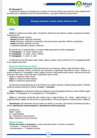 86
08. Resposta A
A elipse dos sujeitos na verdade já se constitui um recurso coesivo que promove a boa relação entre
as ideias sem a repetição de termos desnecessários, o que gera coerência nesse trecho.
Verbo
Verbo é a palavra que indica ação, movimento, fenômenos da natureza, estado, mudança de estado.
Flexiona-se em:
- número (singular e plural);
- pessoa (primeira, segunda e terceira);
- modo (indicativo, subjuntivo e imperativo, formas nominais: gerúndio, infinitivo e particípio);
- tempo (presente, passado e futuro);
- e apresenta voz (ativa, passiva, reflexiva).
De acordo com a vogal temática, os verbos estão agrupados em três conjugações:
1ª conjugação – ar: cantar, dançar, pular.
2ª conjugação – er: beber, correr, entreter.
3ª conjugação – ir: partir, rir, abrir.
O verbo pôr e seus derivados (repor, depor, dispor, compor, impor) pertencem a 2ª conjugação devido
à sua origem latina poer.
Elementos Estruturais do Verbo
As formas verbais apresentam três elementos em sua estrutura: radical, vogal temática e tema.
Radical: elemento mórfico (morfema) que concentra o significado essencial do verbo. Observe as
formas verbais da 1ª conjugação: contar, esperar, brincar. Flexionando esses verbos, nota-se que há uma
parte que não muda, e que nela está o significado real do verbo.
cont é o radical do verbo contar;
esper é o radical do verbo esperar;
brinc é o radical do verbo brincar.
Se tirarmos as terminações ar, er, ir do infinitivo dos verbos, teremos o radical desses verbos. Também
podemos antepor prefixos ao radical: desnutrir / reconduzir.
Vogal Temática: é o elemento mórfico que designa a qual conjugação pertence o verbo. Há três vogais
temáticas: 1ª conjugação: a; 2ª conjugação: e; 3ª conjugação: i.
Tema: é o elemento constituído pelo radical mais a vogal temática. Ex.: contar - cont (radical) + a
(vogal temática) = tema. Se não houver a vogal temática, o tema será apenas o radical (contei = cont ei).
Desinências: são elementos que se juntam ao radical, ou ao tema, para indicar as flexões de modo e
tempo, desinências modo temporais e desinências número pessoais.
Contávamos
Cont = radical
a = vogal temática
va = desinência modo temporal
mos = desinência número pessoal
Flexões Verbais
Flexão de número e de pessoa: o verbo varia para indicar o número e a pessoa.
- eu estudo – 1ª pessoa do singular;
- nós estudamos – 1ª pessoa do plural;
Emprego de tempos e modos verbais. Vozes do verbo.
1712729 E-book gerado especialmente para WALTER JOSE MOREIRA
 