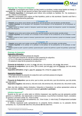88
Emprego dos Tempos do Subjuntivo
- Presente: é empregado para indicar um fato incerto ou duvidoso, muitas vezes ligados ao desejo, à
suposição. Ex.: Duvido de que apurem os fatos; Que surjam novos e honestos políticos.
- Pretérito Imperfeito: é empregado para indicar uma condição ou hipótese. Ex.: Se recebesse o
prêmio, voltaria à universidade.
- Futuro: é empregado para indicar um fato hipotético, pode ou não acontecer. Quando você fizer o
trabalho, será generosamente gratificado.
1ª Conjugação –AR
Presente: que eu dance, que tu dances, que ele dance, que nós dancemos, que vós danceis, que eles dancem.
Pretérito Imperfeito: se eu dançasse, se tu dançasses, se ele dançasse, se nós dançássemos, se vós dançásseis, se
eles dançassem.
Futuro: quando eu dançar, quando tu dançares, quando ele dançar, quando nós dançarmos, quando vós dançardes,
quando eles dançarem.
2ª Conjugação -ER
Presente: que eu coma, que tu comas, que ele coma, que nós comamos, que vós comais, que eles comam.
Pretérito Imperfeito: se eu comesse, se tu comesses, se ele comesse, se nós comêssemos, se vós comêsseis, se eles
comessem.
Futuro: quando eu comer, quando tu comeres, quando ele comer, quando nós comermos, quando vós comerdes, quando
eles comerem.
3ª conjugação – IR
Presente: que eu parta, que tu partas, que ele parta, que nós partamos, que vós partais, que eles partam.
Pretérito Imperfeito: se eu partisse, se tu partisses, se ele partisse, se nós partíssemos, se vós partísseis, se eles
partissem.
Futuro: quando eu partir, quando tu partires, quando ele partir, quando nós partirmos, quando vós partirdes, quando eles
partirem.
Emprego do Imperativo
Imperativo Afirmativo
- Não apresenta a primeira pessoa do singular.
- É formado pelo presente do indicativo e pelo presente do subjuntivo.
- O Tu e o Vós saem do presente do indicativo sem o “s”.
- O restante é cópia fiel do presente do subjuntivo.
Presente do Indicativo: eu amo, tu amas, ele ama, nós amamos, vós amais, eles amam.
Presente do subjuntivo: que eu ame, que tu ames, que ele ame, que nós amemos, que vós ameis,
que eles amem.
Imperativo afirmativo: ama tu, ame ele, amemos nós, amai vós, amem vocês.
Imperativo Negativo
- É formado através do presente do subjuntivo sem a primeira pessoa do singular.
- Não retira os “s” do tu e do vós.
Presente do Subjuntivo: que eu ame, que tu ames, que ele ame, que nós amemos, que vós ameis,
que eles amem.
Imperativo negativo: não ames tu, não ame você, não amemos nós, não ameis vós, não amem vocês.
Além dos três modos citados (Indicativo, Subjuntivo e Imperativo), os verbos apresentam ainda as
formas nominais: infinitivo – impessoal e pessoal, gerúndio e particípio.
Infinitivo Impessoal19
Quando se diz que um verbo está no infinitivo impessoal, isso significa que ele apresenta sentido
genérico ou indefinido, não relacionado a nenhuma pessoa, e sua forma é invariável. Assim, considera-
se apenas o processo verbal. Ex.: Amar é sofrer.
Podendo ter valor e função de substantivo. Ex.: Viver é lutar. (= vida é luta); É indispensável combater
a corrupção. (= combate à)
O infinitivo impessoal pode apresentar-se no presente (forma simples) ou no passado (forma
composta). Ex.: É preciso ler este livro; Era preciso ter lido este livro.
19
https://www.soportugues.com.br/secoes/morf/morf69.php
1712729 E-book gerado especialmente para WALTER JOSE MOREIRA
 