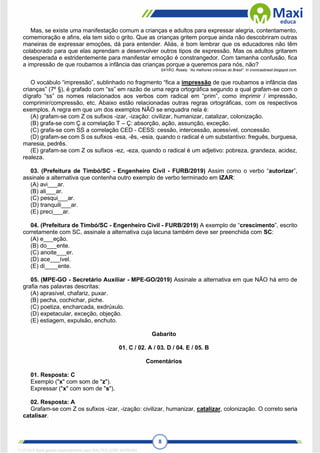 8
Mas, se existe uma manifestação comum a crianças e adultos para expressar alegria, contentamento,
comemoração e afins, ela tem sido o grito. Que as crianças gritem porque ainda não descobriram outras
maneiras de expressar emoções, dá para entender. Aliás, é bom lembrar que os educadores não têm
colaborado para que elas aprendam a desenvolver outros tipos de expressão. Mas os adultos gritarem
desesperada e estridentemente para manifestar emoção é constrangedor. Com tamanha confusão, fica
a impressão de que roubamos a infância das crianças porque a queremos para nós, não?
SAYÃO, Rosely. “As melhores crônicas do Brasil”. In cronicasbrasil.blogspot.com.
O vocábulo “impressão”, sublinhado no fragmento “fica a impressão de que roubamos a infância das
crianças” (7º §), é grafado com “ss” em razão de uma regra ortográfica segundo a qual grafam-se com o
dígrafo “ss” os nomes relacionados aos verbos com radical em “prim”, como imprimir / impressão,
comprimir/compressão, etc. Abaixo estão relacionadas outras regras ortográficas, com os respectivos
exemplos. A regra em que um dos exemplos NÃO se enquadra nela é:
(A) grafam-se com Z os sufixos -izar, -ização: civilizar, humanizar, catalizar, colonização.
(B) grafa-se com Ç a correlação T – Ç: absorção, ação, assunção, exceção.
(C) grafa-se com SS a correlação CED - CESS: cessão, intercessão, acessível, concessão.
(D) grafam-se com S os sufixos -esa, -ês, -esia, quando o radical é um substantivo: freguês, burguesa,
maresia, pedrês.
(E) grafam-se com Z os sufixos -ez, -eza, quando o radical é um adjetivo: pobreza, grandeza, acidez,
realeza.
03. (Prefeitura de Timbó/SC - Engenheiro Civil - FURB/2019) Assim como o verbo “autorizar”,
assinale a alternativa que contenha outro exemplo de verbo terminado em IZAR:
(A) avi___ar.
(B) ali___ar.
(C) pesqui___ar.
(D) tranquili___ar.
(E) preci___ar.
04. (Prefeitura de Timbó/SC - Engenheiro Civil - FURB/2019) A exemplo de “crescimento”, escrito
corretamente com SC, assinale a alternativa cuja lacuna também deve ser preenchida com SC:
(A) e___eção.
(B) do___ente.
(C) anoite___er.
(D) ace___ível.
(E) di____ente.
05. (MPE-GO - Secretário Auxiliar - MPE-GO/2019) Assinale a alternativa em que NÃO há erro de
grafia nas palavras descritas:
(A) aprasível, chafariz, puxar.
(B) pecha, cochichar, piche.
(C) poetiza, encharcada, exdrúxulo.
(D) expetacular, exceção, objeção.
(E) estiagem, expulsão, enchuto.
Gabarito
01. C / 02. A / 03. D / 04. E / 05. B
Comentários
01. Resposta: C
Exemplo ("x" com som de "z").
Expressar ("x" com som de "s").
02. Resposta: A
Grafam-se com Z os sufixos -izar, -ização: civilizar, humanizar, catalizar, colonização. O correto seria
catalisar.
1712729 E-book gerado especialmente para WALTER JOSE MOREIRA
 