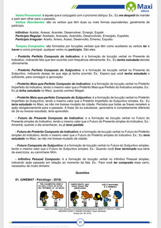 97
Verbo Pronominal: é aquele que é conjugado com o pronome oblíquo. Ex.: Eu me despedi de mamãe
e parti sem olhar para o passado.
Verbos Abundantes: são os verbos que têm duas ou mais formas equivalentes, geralmente de
particípio.
Infinitivo: Aceitar, Anexar, Acender, Desenvolver, Emergir, Expelir.
Particípio Regular: Aceitado, Anexado, Acendido, Desenvolvido, Emergido, Expelido.
Particípio Irregular: Aceito, Anexo, Aceso, Desenvolto, Emerso, Expulso.
Tempos Compostos: são formados por locuções verbais que têm como auxiliares os verbos ter e
haver e como principal, qualquer verbo no particípio. São eles:
- Pretérito Perfeito Composto do Indicativo: é a formação de locução verbal no Presente do
Indicativo, indicando fato que tem ocorrido com frequência ultimamente. Ex.: Eu tenho estudado demais
ultimamente.
- Pretérito Perfeito Composto do Subjuntivo: é a formação de locução verbal no Presente do
Subjuntivo, indicando desejo de que algo já tenha ocorrido. Ex.: Espero que você tenha estudado o
suficiente, para conseguir a aprovação.
- Pretérito Mais-que-Perfeito Composto do Indicativo: é a formação de locução verbal no Pretérito
Imperfeito do Indicativo, tendo o mesmo valor que o Pretérito Mais-que-Perfeito do Indicativo simples. Ex.:
Eu já tinha estudado no Maxi, quando conheci Magali.
- Pretérito Mais-que-perfeito Composto do Subjuntivo: é a formação de locução verbal no Pretérito
Imperfeito do Subjuntivo, tendo o mesmo valor que o Pretérito Imperfeito do Subjuntivo simples. Ex.: Eu
teria estudado no Maxi, se não me tivesse mudado de cidade. Perceba que todas as frases remetem a
ação obrigatoriamente para o passado. A frase Se eu estudasse, aprenderia é completamente diferente
de Se eu tivesse estudado, teria aprendido.
- Futuro do Presente Composto do Indicativo: é a formação de locução verbal no Futuro do
Presente simples do Indicativo, tendo o mesmo valor que o Futuro do Presente simples do Indicativo. Ex.:
Amanhã, quando o dia amanhecer, eu já terei partido.
- Futuro do Pretérito Composto do Indicativo: é a formação de locução verbal no Futuro do Pretérito
simples do Indicativo, tendo o mesmo valor que o Futuro do Pretérito simples do Indicativo. Ex.: Eu teria
estudado no Maxi, se não me tivesse mudado de cidade.
- Futuro Composto do Subjuntivo: é a formação de locução verbal no Futuro do Subjuntivo simples,
tendo o mesmo valor que o Futuro do Subjuntivo simples. Ex.: Quando você tiver terminado sua série
de exercícios, eu caminharei 6Km.
- Infinitivo Pessoal Composto: é a formação de locução verbal no Infinitivo Pessoal simples,
indicando ação passada em relação ao momento da fala. Ex.: Para você ter comprado esse carro,
necessitou de muito dinheiro
Questões
01. (UNEMAT - Psicólogo - 2018)
Disponível https://www.facebook.com/tirasamandinho/photos/a.488361671209144.113963.
488356901209621/1568398126538821/?type=3&theater.
Acesso em: fev.2018.
1712729 E-book gerado especialmente para WALTER JOSE MOREIRA
 