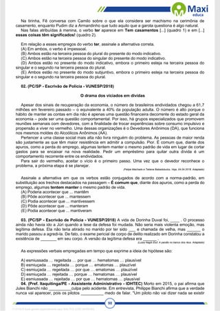98
Na tirinha, Fê conversa com Camilo sobre o que ela considera ser machismo na cerimônia de
casamento, enquanto Pudim diz a Armandinho que tudo aquilo que a garota questiona é algo natural.
Nas falas atribuídas à menina, o verbo ter aparece em Tem casamentos [...] (quadro 1) e em [...]
essas coisas têm significados! (quadro 2).
Em relação a esses empregos do verbo ter, assinale a alternativa correta.
(A) Em ambos, o verbo é impessoal.
(B) Ambos estão na terceira pessoa do plural do presente do modo indicativo.
(C) Ambos estão na terceira pessoa do singular do presente do modo indicativo.
(D) Ambos estão no presente do modo indicativo, embora o primeiro esteja na terceira pessoa do
singular e o segundo na terceira pessoa do plural.
(E) Ambos estão no presente do modo subjuntivo, embora o primeiro esteja na terceira pessoa do
singular e o segundo na terceira pessoa do plural.
02. (PC/SP - Escrivão de Polícia - VUNESP/2018)
O drama dos viciados em dívidas
Apesar dos sinais de recuperação da economia, o número de brasileiros endividados chegou a 61,7
milhões em fevereiro passado – o equivalente a 40% da população adulta. O número é alto porque o
hábito de manter as contas em dia não é apenas uma questão financeira decorrente do estado geral da
economia – pode ser uma questão comportamental. Por isso, há grupos especializados que promovem
reuniões semanais com devedores, com a finalidade de trocar experiências sobre consumo impulsivo e
propensão a viver no vermelho. Uma dessas organizações é o Devedores Anônimos (DA), que funciona
nos mesmos moldes do Alcoólicos Anônimos (AA).
Pertencer a uma classe social mais alta não livra ninguém do problema. As pessoas de maior renda
são justamente as que têm maior resistência em admitir a compulsão. Pior. É comum que, diante dos
apuros, como a perda do emprego, algumas tentem manter o mesmo padrão de vida em lugar de cortar
gastos para se encaixar na nova realidade. Pedir um empréstimo para quitar outra dívida é um
comportamento recorrente entre os endividados.
Para sair do vermelho, aceitar o vício é o primeiro passo. Uma vez que o devedor reconhece o
problema, a próxima etapa é se planejar.
(Felipe Machado e Tatiana Babadobulos, Veja, 04.04.2018. Adaptado)
Assinale a alternativa em que os verbos estão conjugados de acordo com a norma-padrão, em
substituição aos trechos destacados na passagem – É comum que, diante dos apuros, como a perda do
emprego, algumas tentem manter o mesmo padrão de vida.
(A) Poderia acontecer que ... mantêm
(B) Pôde acontecer que ... mantessem
(C) Podia acontecer que ... mantivessem
(D) Pôde acontecer que ... manteram
(E) Podia acontecer que ... mantiveram
03. (PC/SP - Escrivão de Polícia - VUNESP/2018) A vida de Dorinha Duval foi, ____ . O processo
ainda não havia ido a Júri quando a tese da defesa foi mudada. Não seria mais violenta emoção, mas
legítima defesa. Ela não teria atirado no marido por ter sido ___ e chamada de velha, mas ______ o
marido passou a agredi-la. De fato, o exame pericial de corpo de delito realizado em Dorinha constatou a
existência de _______ em seu corpo. A versão da legítima defesa era ______ .
(Luiza Nagib Eluf, A paixão no banco dos réus. Adaptado)
As expressões verbais empregadas em tempo que exprime a ideia de hipótese são:
A) esmiussada … regeitada … por que … hematomas … plausível
B) esmiuçada … regeitada … porque … ematomas … plauzível
C) esmiuçada … regeitada … por que … ematomas … plauzível
D) esmiuçada … rejeitada … porque … hematomas … plausível
E) esmiussada … rejeitada … por que … hematomas … plausível
04. (Pref. Itaquitinga/PE - Assistente Administrativo - IDHTEC) Morto em 2015, o pai afirma que
Jules Bianchi não __________culpa pelo acidente. Em entrevista, Philippe Bianchi afirma que a verdade
nunca vai aparecer, pois os pilotos __________ medo de falar. "Um piloto não vai dizer nada se existir
1712729 E-book gerado especialmente para WALTER JOSE MOREIRA
 