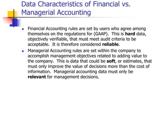 Data Characteristics of Financial vs.
Managerial Accounting
 Financial Accounting rules are set by users who agree among
themselves on the regulations for (GAAP). This is hard data,
objectively verifiable, that must meet audit criteria to be
acceptable. It is therefore considered reliable.
 Managerial Accounting rules are set within the company to
accomplish management objectives related to adding value to
the company. This is data that could be soft, or estimates, that
must only improve the value of decisions more than the cost of
information. Managerial accounting data must only be
relevant for management decisions.
 