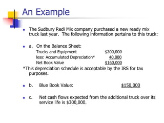 An Example
 The Sudbury Redi Mix company purchased a new ready mix
truck last year. The following information pertains to this truck:
 a. On the Balance Sheet:
Trucks and Equipment $200,000
less: Accumulated Depreciation* 40,000
Net Book Value $160,000
*This depreciation schedule is acceptable by the IRS for tax
purposes.
 b. Blue Book Value: $150,000
 c. Net cash flows expected from the additional truck over its
service life is $300,000.
 