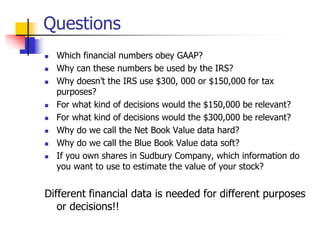 Questions
 Which financial numbers obey GAAP?
 Why can these numbers be used by the IRS?
 Why doesn’t the IRS use $300, 000 or $150,000 for tax
purposes?
 For what kind of decisions would the $150,000 be relevant?
 For what kind of decisions would the $300,000 be relevant?
 Why do we call the Net Book Value data hard?
 Why do we call the Blue Book Value data soft?
 If you own shares in Sudbury Company, which information do
you want to use to estimate the value of your stock?
Different financial data is needed for different purposes
or decisions!!
 