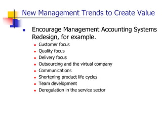 New Management Trends to Create Value
 Encourage Management Accounting Systems
Redesign, for example.
 Customer focus
 Quality focus
 Delivery focus
 Outsourcing and the virtual company
 Communications
 Shortening product life cycles
 Team development
 Deregulation in the service sector
 