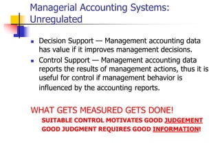 Managerial Accounting Systems:
Unregulated
 Decision Support — Management accounting data
has value if it improves management decisions.
 Control Support — Management accounting data
reports the results of management actions, thus it is
useful for control if management behavior is
influenced by the accounting reports.
WHAT GETS MEASURED GETS DONE!
SUITABLE CONTROL MOTIVATES GOOD JUDGEMENT
GOOD JUDGMENT REQUIRES GOOD INFORMATION!
 