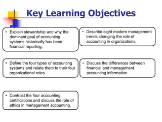 Key Learning Objectives
• Discuss the differences between
financial and management
accounting information.
• Describe eight modern management
trends changing the role of
accounting in organizations.
• Contrast the four accounting
certifications and discuss the role of
ethics in management accounting.
• Define the four types of accounting
systems and relate them to their four
organizational roles.
• Explain stewardship and why the
dominant goal of accounting
systems historically has been
financial reporting.
 