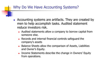 Why Do We Have Accounting Systems?
 Accounting systems are artifacts. They are created by
men to help accomplish tasks. Audited statement
reduce investors risk.
 Audited statements allow a company to borrow capital from
someone else.
 Records and internal financial controls safeguard the
company’s assets
 Balance Sheets allow the comparison of Assets, Liabilities
and Owner’s Equity.
 Income Statements describe the change in Owners’ Equity
from operations.
 