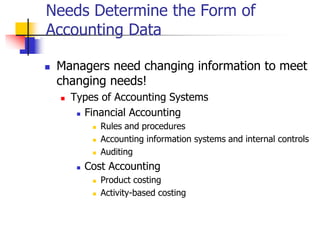Needs Determine the Form of
Accounting Data
 Managers need changing information to meet
changing needs!
 Types of Accounting Systems
 Financial Accounting
 Rules and procedures
 Accounting information systems and internal controls
 Auditing
 Cost Accounting
 Product costing
 Activity-based costing
 