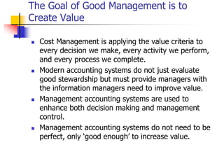 The Goal of Good Management is to
Create Value
 Cost Management is applying the value criteria to
every decision we make, every activity we perform,
and every process we complete.
 Modern accounting systems do not just evaluate
good stewardship but must provide managers with
the information managers need to improve value.
 Management accounting systems are used to
enhance both decision making and management
control.
 Management accounting systems do not need to be
perfect, only ‘good enough’ to increase value.
 