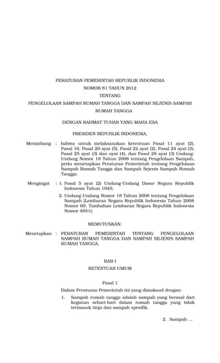 PERATURAN PEMERINTAH REPUBLIK INDONESIA
                         NOMOR 81 TAHUN 2012
                                 TENTANG
PENGELOLAAN SAMPAH RUMAH TANGGA DAN SAMPAH SEJENIS SAMPAH
                               RUMAH TANGGA

               DENGAN RAHMAT TUHAN YANG MAHA ESA

                    PRESIDEN REPUBLIK INDONESIA,

Menimbang   : bahwa untuk melaksanakan ketentuan Pasal 11 ayat (2),
              Pasal 16, Pasal 20 ayat (5), Pasal 22 ayat (2), Pasal 24 ayat (3),
              Pasal 25 ayat (3) dan ayat (4), dan Pasal 28 ayat (3) Undang-
              Undang Nomor 18 Tahun 2008 tentang Pengelolaan Sampah,
              perlu menetapkan Peraturan Pemerintah tentang Pengelolaan
              Sampah Rumah Tangga dan Sampah Sejenis Sampah Rumah
              Tangga;

Mengingat   : 1. Pasal 5 ayat (2) Undang-Undang Dasar Negara Republik
                 Indonesia Tahun 1945;
             2. Undang-Undang Nomor 18 Tahun 2008 tentang Pengelolaan
                Sampah (Lembaran Negara Republik Indonesia Tahun 2008
                Nomor 69, Tambahan Lembaran Negara Republik Indonesia
                Nomor 4851);


                           MEMUTUSKAN:

Menetapkan : PERATURAN  PEMERINTAH   TENTANG  PENGELOLAAN
             SAMPAH RUMAH TANGGA DAN SAMPAH SEJENIS SAMPAH
             RUMAH TANGGA.



                                   BAB I
                            KETENTUAN UMUM


                                  Pasal 1
              Dalam Peraturan Pemerintah ini yang dimaksud dengan:
              1.   Sampah rumah tangga adalah sampah yang berasal dari
                   kegiatan sehari-hari dalam rumah tangga yang tidak
                   termasuk tinja dan sampah spesifik.

                                                                2. Sampah …
 