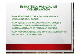 ESTRATEGIA MUNDIAL DE
CONSERVACIÓN
• PARA RESPONSABILIZAR A TODOS/AS LOS/AS
CIUDADANOS DEL MUNDO
• PARA QUE LAS ORGANIZACIONES NACIONALES E
INTERNACIONALES GUBERNAMENTALES Y NO
GUBERNAMENTALES SE PONGAN DE ACUERDO
• PARA PROPONER MEDIDAS DE CONSERVACIÓN DENTRO
DEL PROCESO DE DESARROLLO
 
