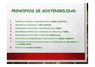 PRINCIPIOS DE SOSTENIBILIDAD
1. RESPETAR Y CUIDAR LA COMUNIDAD DE LOS SERES VIVIENTES
2. MEJORAR LA CALIDAD DE LA VIDA HUMANA
3. CONSERVAR LA VITALIDAD Y DIVERSIDAD DE LA TIERRA
4. MANTENERSE DENTRO DE LA CAPACIDAD DE CARGA DE LA TIERRA
5. MODIFICAR LAS ACTITUDES Y PRÁCTICAS PERSONALES
6. FACULTAR A LAS COMUNIDADES PARA CUIDAR DE SU MEDIO AMBIENTE
7. ESTABLECER UN MARCO NACIONAL PARA LA INTEGRACIÓN DEL DESARROLLO Y
LA CONSERVACIÓN
8. FORJAR UNA ALIANZA MUNDIAL
 