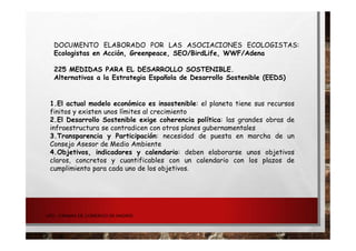 UPD - CÁMARA DE COMERCIO DE MADRID
DOCUMENTO ELABORADO POR LAS ASOCIACIONES ECOLOGISTAS:
Ecologistas en Acción, Greenpeace, SEO/BirdLife, WWF/Adena
225 MEDIDAS PARA EL DESARROLLO SOSTENIBLE.
Alternativas a la Estrategia Española de Desarrollo Sostenible (EEDS)
1.El actual modelo económico es insostenible: el planeta tiene sus recursos
finitos y existen unos límites al crecimiento
2.El Desarrollo Sostenible exige coherencia política: las grandes obras de
infraestructura se contradicen con otros planes gubernamentales
3.Transparencia y Participación: necesidad de puesta en marcha de un
Consejo Asesor de Medio Ambiente
4.Objetivos, indicadores y calendario: deben elaborarse unos objetivos
claros, concretos y cuantificables con un calendario con los plazos de
cumplimiento para cada uno de los objetivos.
 