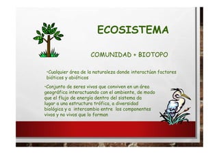 ECOSISTEMA
COMUNIDAD + BIOTOPO
•Cualquier área de la naturaleza donde interactúan factores
bióticos y abióticos
•Conjunto de seres vivos que conviven en un área
geográfica interactuando con el ambiente, de modo
que el flujo de energía dentro del sistema da
lugar a una estructura trófica, a diversidad
biológica y a intercambio entre los componentes
vivos y no vivos que lo forman
 