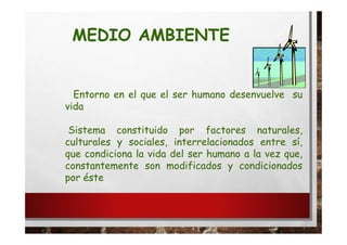 MEDIO AMBIENTE
Entorno en el que el ser humano desenvuelve su
vida
Sistema constituido por factores naturales,
culturales y sociales, interrelacionados entre sí,
que condiciona la vida del ser humano a la vez que,
constantemente son modificados y condicionados
por éste
 