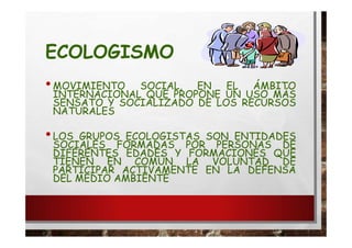 ECOLOGISMO
•MOVIMIENTO SOCIAL, EN EL ÁMBITO
INTERNACIONAL QUE PROPONE UN USO MÁS
SENSATO Y SOCIALIZADO DE LOS RECURSOS
NATURALES
•LOS GRUPOS ECOLOGISTAS SON ENTIDADES
SOCIALES FORMADAS POR PERSONAS DE
DIFERENTES EDADES Y FORMACIONES QUE
TIENEN EN COMÚN LA VOLUNTAD DE
PARTICIPAR ACTIVAMENTE EN LA DEFENSA
DEL MEDIO AMBIENTE
 