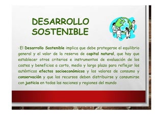 · El Desarrollo Sostenible implica que debe protegerse el equilibrio
general y el valor de la reserva de capital natural, que hay que
establecer otros criterios e instrumentos de evaluación de los
costes y beneficios a corto, medio y largo plazo para reflejar los
auténticos efectos socioeconómicos y los valores de consumo y
conservación y que los recursos deben distribuirse y consumirse
con justicia en todas las naciones y regiones del mundo
DESARROLLO
SOSTENIBLE
 