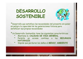 DESARROLLO
SOSTENIBLE
•Desarrollo que satisface las necesidades del presente sin poner
en peligro la capacidad de las generaciones futuras para
satisfacer sus propias necesidades
•Un Desarrollo Sostenible tiene las siguientes características:
* Mantiene la CALIDAD DE VIDA GENERAL
* Permite un acceso continuo a los RECURSOS
NATURALES
* Impide que perduren los daños al MEDIO AMBIENTE
 