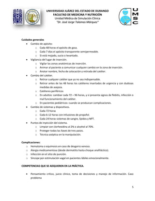 UNIVERSIDAD JUÁREZ DEL ESTADO DE DURANGO
FFAACCUULLTTAADD DDEE MMEEDDIICCIINNAA YY NNUUTTRRIICCIIÓÓNN
UUnniiddaadd MMééddiiccaa ddee SSiimmuullaacciióónn CCllíínniiccaa
""DDrr.. JJoosséé JJoorrggee TTaallaammaass MMáárrqquueezz""
5
Cuidados generales
 Cambio de apósito:
o Cada 48 horas el apósito de gasa.
o Cada 7 días el apósito transparente semipermeable.
o Si está mojado, sucio o levantado.
 Vigilancia del lugar de inserción.
o Vigilar las zonas anatómicas de inserción.
o Animar al paciente a comunicar cualquier cambio en la zona de inserción.
o Anotar nombre, fecha de colocación y retirada del catéter.
 Cambio del catéter.
o Retirar cualquier catéter que ya no sea indispensable.
o Retirar antes de las 48 horas los catéteres insertados de urgencia y con dudosas
medidas de asepsia.
o Catéteres periféricos
o En adultos: cambiar cada 72 – 96 horas, y si presenta signos de flebitis, infección o
mal funcionamiento del catéter.
o En pacientes pediátricos: cuando se produzcan complicaciones.
 Cambio de sistemas y dispositivos.
o Cada 72 horas
o Cada 6-12 horas con infusiones de propofol.
o Cada 24 horas sistemas de sangre, lípidos y NPT.
 Puntos de inyección del sistema.
o Limpiar con clorhexidina al 2% o alcohol al 70%.
o Proteger todas las llaves de tres pasos.
o Técnica aséptica en la manipulación.
Complicaciones:
o Hematoma o equimosis en caso de desgarro venoso.
o Alergia medicamentosa (desde dermatitis hasta choque anafiláctico).
o Infección en el sitio de punción.
o Síncope por estimulación vagal en pacientes lábiles emocionalmente.
CCOOMMPPEETTEENNCCIIAASS QQUUEE SSEE AADDQQUUIIEERREENN EENN LLAA PPRRÁÁCCTTIICCAA..
 Pensamiento crítico, juicio clínico, toma de decisiones y manejo de información. Caso
problema
 