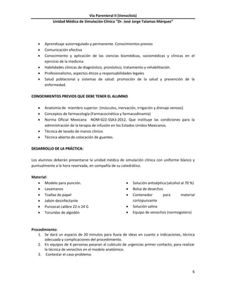 Vía Parenteral II (Venoclisis)
Unidad Médica de Simulación Clínica “Dr. José Jorge Talamas Márquez”
6
 Aprendizaje autorregulado y permanente. Conocimientos previos
 Comunicación efectiva
 Conocimiento y aplicación de las ciencias biomédicas, sociomédicas y clínicas en el
ejercicio de la medicina
 Habilidades clínicas de diagnóstico, pronóstico, tratamiento y rehabilitación.
 Profesionalismo, aspectos éticos y responsabilidades legales
 Salud poblacional y sistemas de salud: promoción de la salud y prevención de la
enfermedad.
CCOONNOOCCIIMMIIEENNTTOOSS PPRREEVVIIOOSS QQUUEE DDEEBBEE TTEENNEERR EELL AALLUUMMNNOO
 Anatomía de miembro superior. (músculos, inervación, irrigación y drenaje venoso)
 Conceptos de farmacología (Farmacocinética y farmacodinamia)
 Norma Oficial Mexicana NOM-022-SSA3-2012, Que instituye las condiciones para la
administración de la terapia de infusión en los Estados Unidos Mexicanos.
 Técnica de lavado de manos clínico.
 Técnica abierta de colocación de guantes.
DDEESSAARRRROOLLLLOO DDEE LLAA PPRRÁÁCCTTIICCAA::
Los alumnos deberán presentarse la unidad médica de simulación clínica con uniforme blanco y
puntualmente a la hora reservada, en compañía de su catedrático.
Material:
 Modelo para punción.
 Lavamanos
 Toallas de papel
 Jabón desinfectante
 Punzocat calibre 22 o 24 G
 Torundas de algodón
 Solución antiséptica (alcohol al 70 %)
 Bolsa de desechos
 Contenedor para material
cortopunzante
 Solución salina
 Equipo de venoclisis (normogotero)
Procedimiento:
1. Se dará un espacio de 20 minutos para lluvia de ideas en cuanto a indicaciones, técnica
adecuada y complicaciones del procedimiento.
2. En equipos de 4 personas pasaran al cubículo de urgencias primer contacto, para realizar
la técnica de venoclisis en el modelo anatómico.
3. Contestar el caso problema.
 