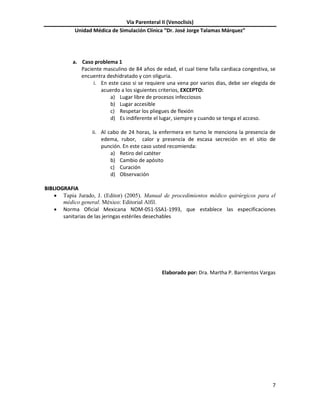 Vía Parenteral II (Venoclisis)
Unidad Médica de Simulación Clínica “Dr. José Jorge Talamas Márquez”
7
a. Caso problema 1
Paciente masculino de 84 años de edad, el cual tiene falla cardiaca congestiva, se
encuentra deshidratado y con oliguria.
i. En este caso si se requiere una vena por varios días, debe ser elegida de
acuerdo a los siguientes criterios, EXCEPTO:
a) Lugar libre de procesos infecciosos
b) Lugar accesible
c) Respetar los pliegues de flexión
d) Es indiferente el lugar, siempre y cuando se tenga el acceso.
ii. Al cabo de 24 horas, la enfermera en turno le menciona la presencia de
edema, rubor, calor y presencia de escasa secreción en el sitio de
punción. En este caso usted recomienda:
a) Retiro del catéter
b) Cambio de apósito
c) Curación
d) Observación
BBIIBBLLIIOOGGRRAAFFIIAA
 Tapia Jurado, J. (Editor) (2005). Manual de procedimientos médico quirúrgicos para el
médico general. México: Editorial Alfil.
 Norma Oficial Mexicana NOM-051-SSA1-1993, que establece las especificaciones
sanitarias de las jeringas estériles desechables
Elaborado por: Dra. Martha P. Barrientos Vargas
 