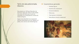 Techo de sala policromada,
Altamira
 Características generales
• Grandes figuras
• Ausencia de composición
• Convencionalismos
• Policromía
• Trazo grueso e incisiones
• Naturalismo (visual e intelectual)
Descubierta en 1879 por Marcelino de
Sautuola. Hasta año 1925 el suelo estaba
muy cerca del techo por lo que era
imposible una contemplación unitaria de
todas las figuras
Según Leroi-Gourham es un grupo de
bisontes delimitados por dos caballos, un
jabalí y dos ciervas (casi treinta figuras)
 