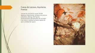 Cueva de Lascaux, Aquitania,
Francia
Lascaux es una de las cuevas donde
aparecen importantes vestigios de pintura
paleolítica, alberga 450 figuras
perfectamente identificables de animales
y en menor medida humanas, aparte de
gran cantidad de signos.
 