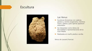 Escultura
Las Venus
 Esculturas femeninas con caderas,
glúteos y vientre exagerados, mientras
rostro, cabeza y pies apenas aparecen
esbozados.
 Se interpretan como ídolos de
fecundidad o representaciones de la
Gran Madre.
 Realizadas en marfil, piedra o arcilla.
Venus de Laussel (Francia)
 