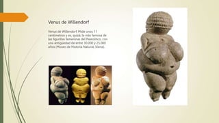Venus de Willendorf
Venus de Willendorf. Mide unos 11
centímetros y es, quizá, la más famosa de
las figurillas femeninas del Paleolítico, con
una antigüedad de entre 30.000 y 25.000
años (Museo de Historia Natural, Viena).
 