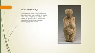 Venus de Hemitage
De aspecto naturalista y representando a
una mujer obesa, está esculpida en piedra
caliza eólica. Sus senos, sus caderas y su
vientre, en relación con sus brazos, son
exagerados, formándose una figura
redonda y pequeña, maciza.
 