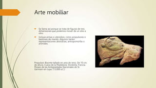Arte mobiliar
 Se llama así porque se trata de figuras de tres
dimensiones que podemos mover de un sitio a
otro.
 Incluye armas o utensilios, como propulsores o
bastones de mando. Algunos tienen
representaciones abstractas, antropomorfas o
animales.
Propulsor. Bisonte tallado en asta de reno. De 10 cm.
de altura. Cueva de la Madeleine. Dordoña, Francia.
Museo de las Antigüedades Nacionales de St.
Germain-en-Laye. (13,000 a.C.)
 